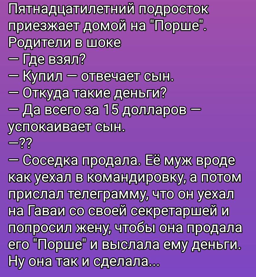 Пятнадцатилетний подросток приезжает домой на «Порше». Родители в шоке — Где взял? — Купил — отвечает сын. — Откуда такие деньги? — Да всего за 15 долларов — успокаивает сын. — ?? — Соседка продала. Её муж вроде как уехал в командировку, а потом прислал телеграмму, что он уехал на Гаваи со своей секретаршей и попросил жену, чтобы она продала его «Порше» и выслала ему деньги. Ну она так и сделала...