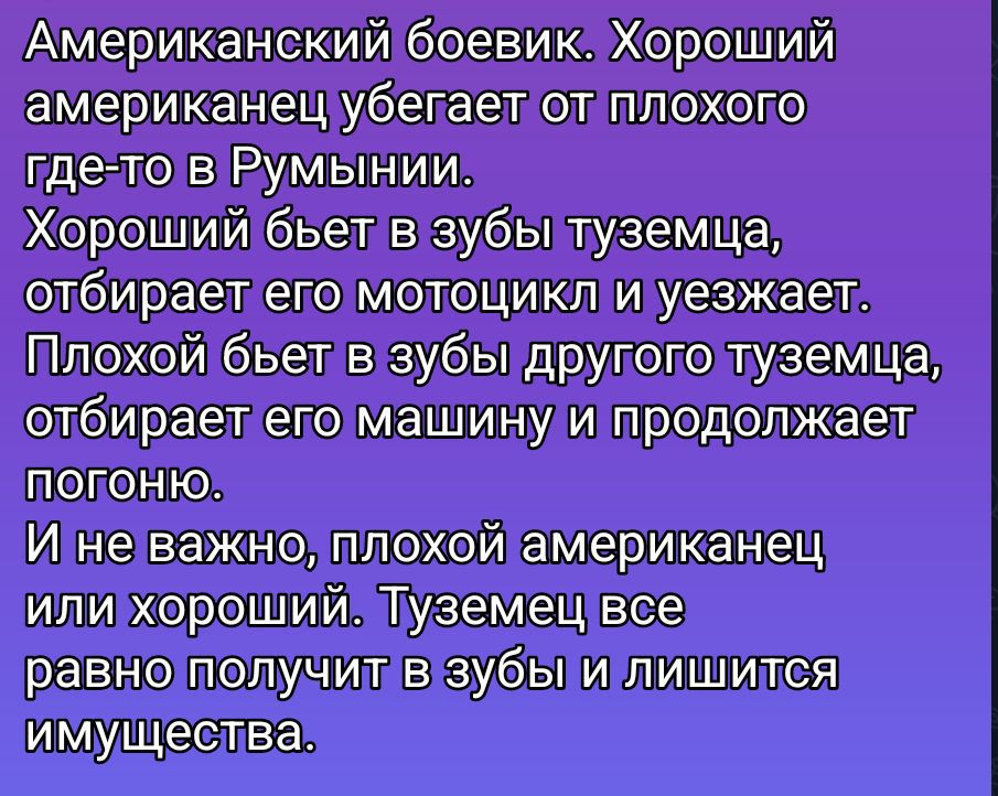 Американский боевик. Хороший американец убегает от плохого где-то в Румынии. Хороший бьет в зубы туземца, отбирает его мотоцикл и уезжает. Плохой бьет в зубы другого туземца, отбирает его машину и продолжает погоню. И не важно, плохой американец или хороший. Туземец все равно получит в зубы и лишится имущества.