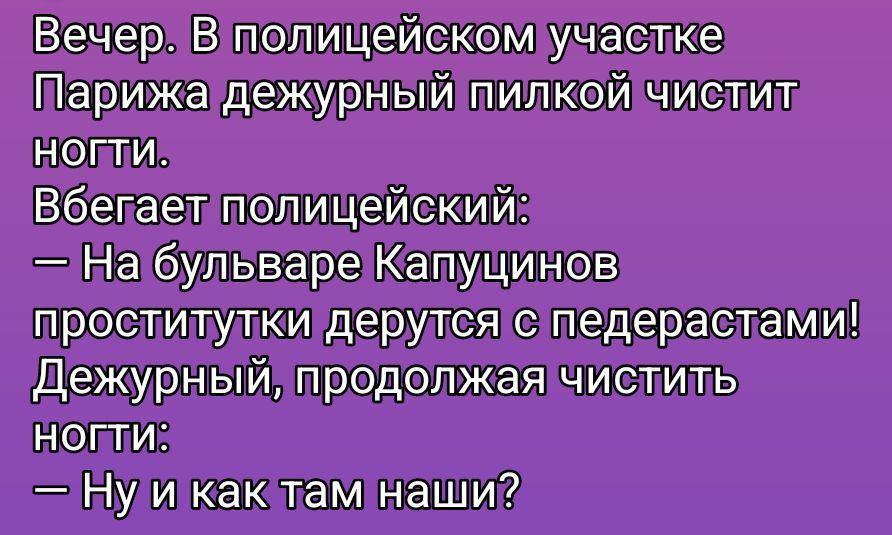 Вечер. В полицейском участке Парижа дежурный пилкой чистит ногти. Вбегает полицейский: — На бульваре Kapучинов проститутки дерутся с педерастами! Дежурный, продолжая чистить ногти: — Ну и как там наши?