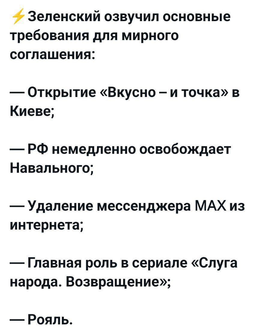 ⚡ Зеленский озвучил основные требования для мирного соглашения:

— Открытие «Вкусно – и точка» в Киеве;

— РФ немедленно освободит Навального;

— Удаление мессенджера MAX из интернета;

— Главная роль в сериале «Слуга народа. Возвращение»;

— Рояль.
