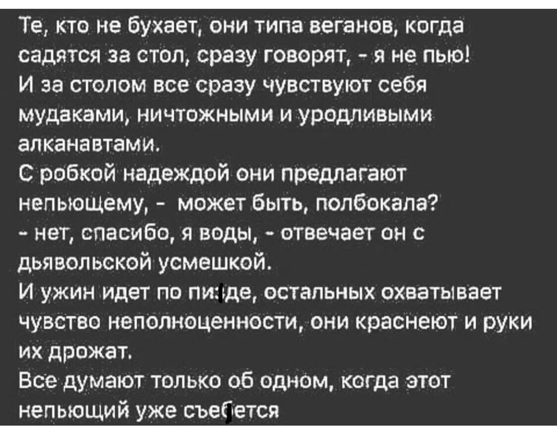 Те, кто не бухает, они типа веганов, когда садятся за стол, сразу говорят, - я не пью! И за столом все сразу чувствуют себя мудаками, ничтожными и уродливыми алканавтами. С робкой надеждой они предлагают непьющему, - может быть, полбога? - нет, спасибо, я воды, - отвечает он с дьявольской усмешкой. И ужин идёт по пизде, остальных охватывает чувство неполноценности, они краснеют и руки их дрожат. Все думают только об одном, когда этот непьющий уже съебётся