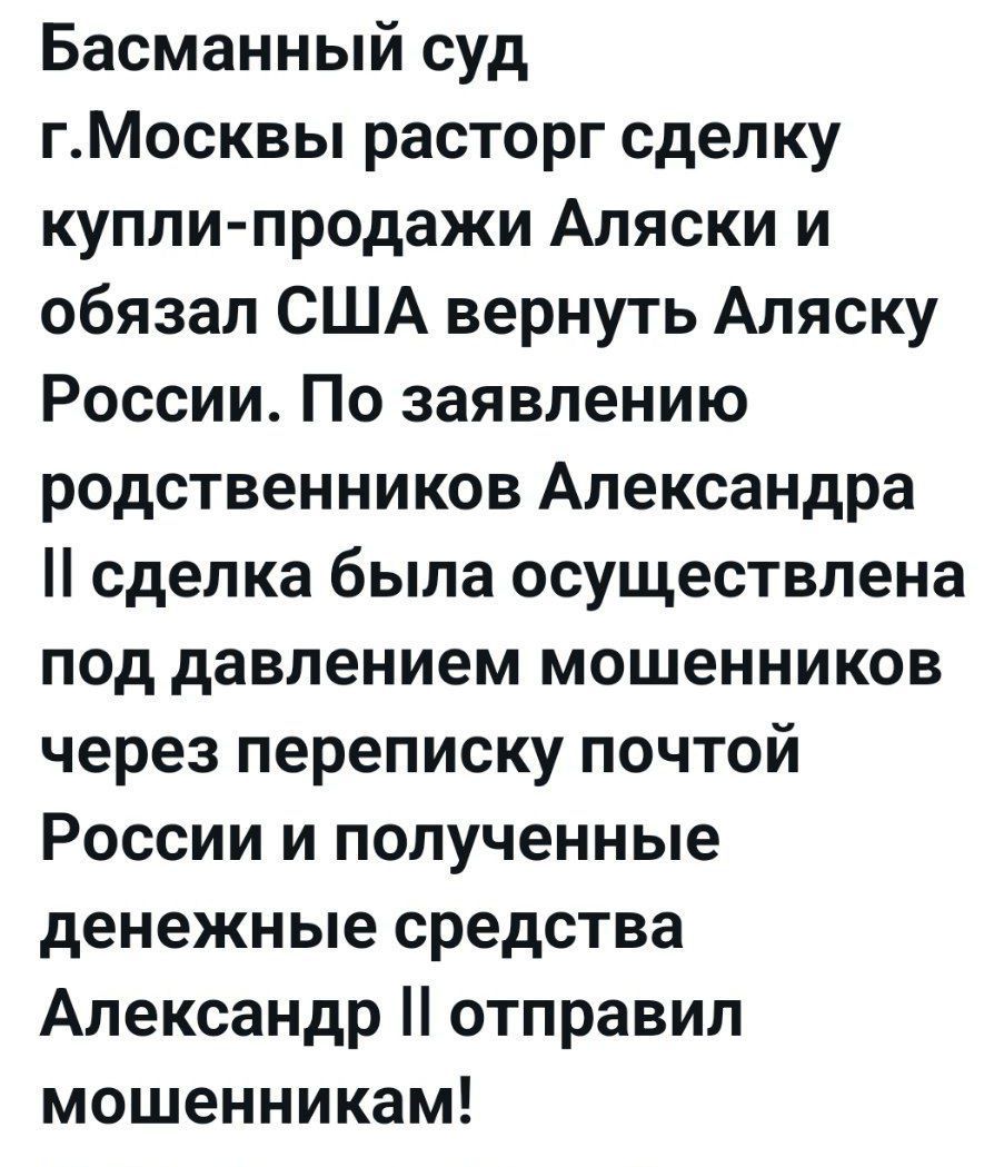 Басманный суд г.Москвы расторг сделку купли-продажи Аляски и обязал США вернуть Аляску России. По заявлению родственников Александра II сделка была осуществлена под давлением мошенников через переписку почтой России и полученные денежные средства Александдр II отправил мошенникам!