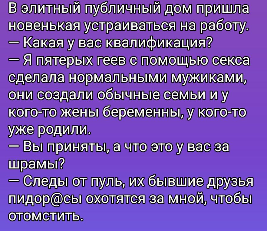 В элитный публичный дом пришла новенькая устраиваться на работу. — Какая у вас квалификация? — Я пятерых геев с помощью секса сделала нормальными мужиками, они создали обычные семьи и у кого-то женe беременны, у кого-то уже родили. — Вы приняты, а что это у вас за шрамы? — Следы от пуль, их бывшие друзья пидорасы охотятся за мной, чтобы отомстить.