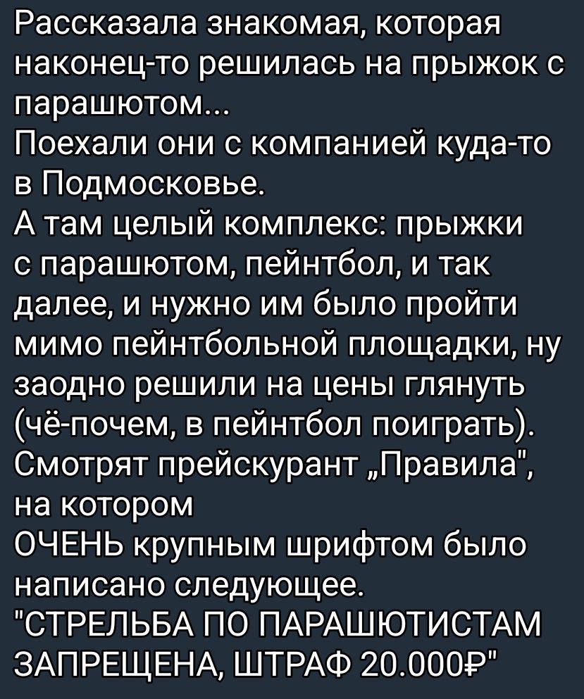 Расcказала знакомая, которая наконец-то решилась на прыжок с парашютом. Поехали они с компанией в Подмосковье. Там комплекс: прыжки, пейнтбол и т.д. Заодно взглянули на цены — и на большом шрифте написано: «СТРЕЛЬБА ПО ПАРАШЮТИСТАМ ЗАПРЕЩЕНА, ШТРАФ 20.000»