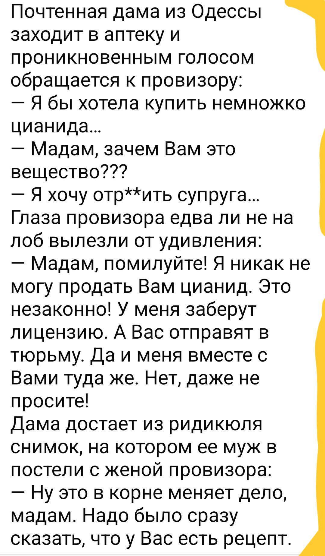Почтенная дама из Одессы заходит в аптеку и проникновенным голосом обращается к провизору: — Я бы хотела купить немного цианида... — Мадам, зачем Вам это вещество??? — Я хочу отр**ить супруга... Глаза провизора едва ли не на лоб вылезли от удивления: — Мадам, помилуйте! Я никак не могу продать Вам цианид. Это незаконно! У меня заберут лицензию. А Вас отправят в тюрьму. Да и меня вместе с Вами туда же. Нет, даже не просите! Дама достает из редикокля снимок, на котором ее муж в постели с женой провизора: — Ну это в корне меняет дело, мадам. Надо было сразу сказать, что у Вас есть рецепт.