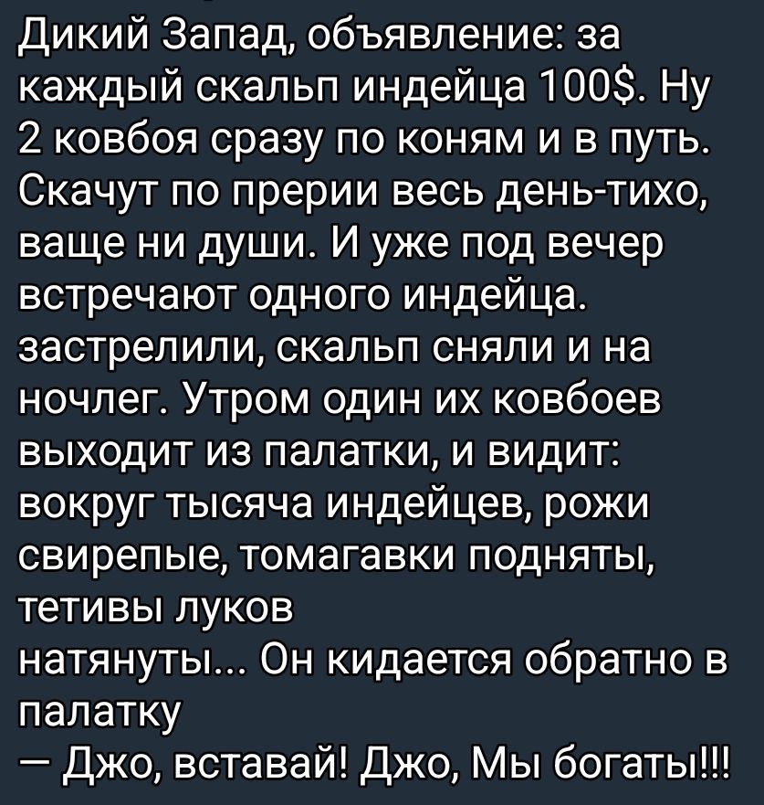 Дикий Запад, объявление: за каждый скальп индейца 100$. Два ковбоя скачут по прериям и в путь. Скачут весь день — тихо, совсем ни души. Под вечер встречают одного индейца: застрелили, скальп сняли и на ночлег. Утром один из ковбоев выходит из палатки и видит: вокруг тысячи индейцев, рожи свирепые, томагавки подняты, тетивы луков натянуты... Он кидается обратно в палатку: Джо, вставай! Джо, мы богаты!!!