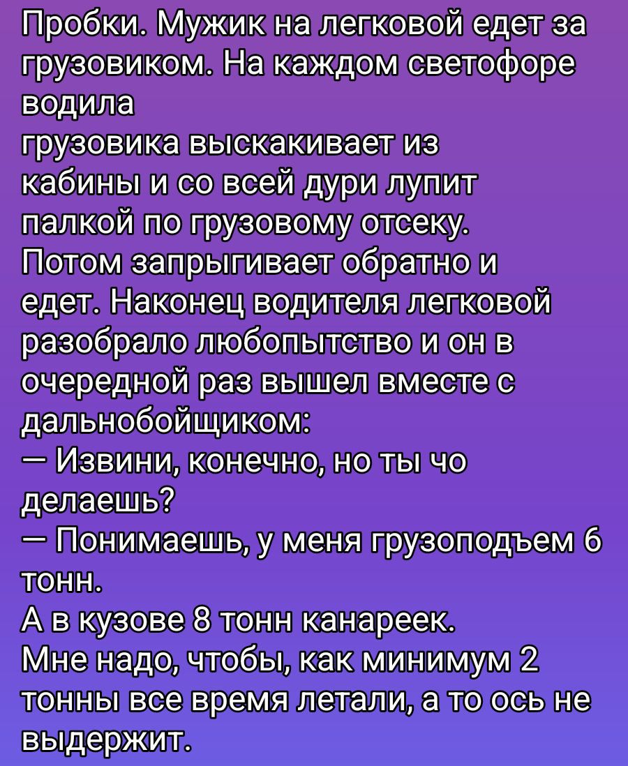 Пробки. Мужик на легковрой едет за грузовиком. На каждом светофоре водила грузовика выскакивает из кабины и со всей дурь лупит палкой по грузовому отсеку. Потом запрыгивает обратно и едет. Наконец водитель легковой разобрал любопытство и он в очередной раз вышел вместе с дальнобойщиком: 
— Извинви, конечно, но ты че делаешь? 
— Понимаешь, у меня грузоподём 6 тонн. 
А в кузове 8 тонн канарек. 
Мне надо, чтобы, как минимум 2 тонны все время летали, а то ось не выдержит.
