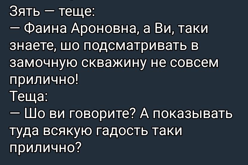 Зять — тещe:
— Фаина Ароновна, а Ви, таки знаете, шо подмaтaривать в замочную скважину не совсем прилично!
Теща:
— Шо ви говорите? А показывать туда всякую гадость таки прилично?