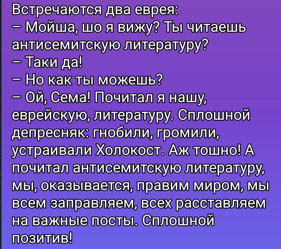 Встречаются два еврея: 
– Мойша, шо я вижу? Ты читаешь антисемитскую литературу?
– Так и да!
– Но как ты можешь?
– Ой, Сема! Почитал я нашу, еврейскую, литературу. Сплошной депресняк: гобили, громили, устраивали Холокост. Аж тосно! А почитал антисемитскую литературу, мы, оказывается, правим миром, мы всем заправляем, всех расставляем на важные посты. Сплошной позитив!