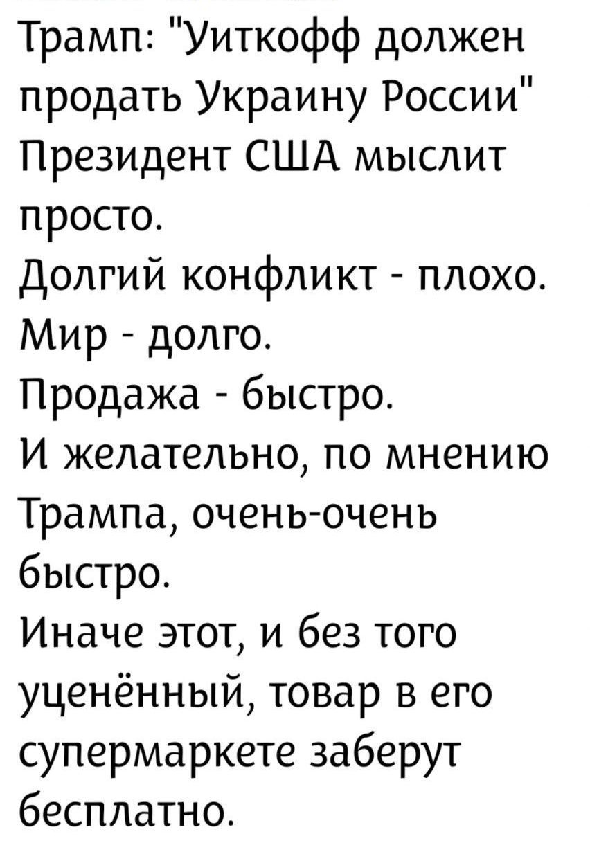 Трамп: 'Уиткофф должен продать Украину России' Президент США мыслит просто. Долгий конфликт - плохо. Мир - долго. Продажа - быстро. И желательно, по мнению Трампа, очень-очень быстро. Иначе этот, и без того усечённый, товар в его супермаркете заберут бесплатно.