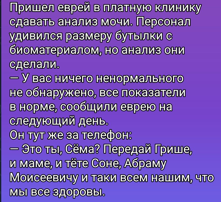 Пришел еврей в платную клинику сдавать анализ мочи. Персонал удивился размеру бутылки с биоматериалом, но анализ они сделали. — У вас ничего ненормального не обнаружено, все показатели в норме, сообщили еврею на следующий день. Он тут же за телефон: — Это ты, Сёмa? Передай Грише, и маме, и тёте Соне, Абраму Моисеевичу и так далее всем нашим, что мы все здоровы.