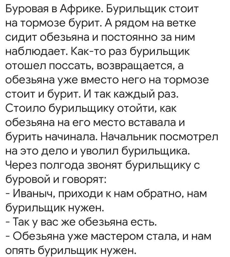 Буровая в Африке. Бурильщик стоит на тормозе и бурит. А рядом на ветке обезьяна наблюдает. Раз он отходит, обезьяна садится на его место и бурит. И так каждый раз. Стоило бурильщику отойти, как обезьяна на его место вставала и бурить начинала. Начальник посмотрел на это дело и уволил бурильщика. Через полгода звонят бурильщику: «Иваныч, приходи к нам обратно, нам бурильщик нужен». — Так у вас же обезьяна есть. — Обезьяна уже мастером стала, и нам опять бурильщик нужен.