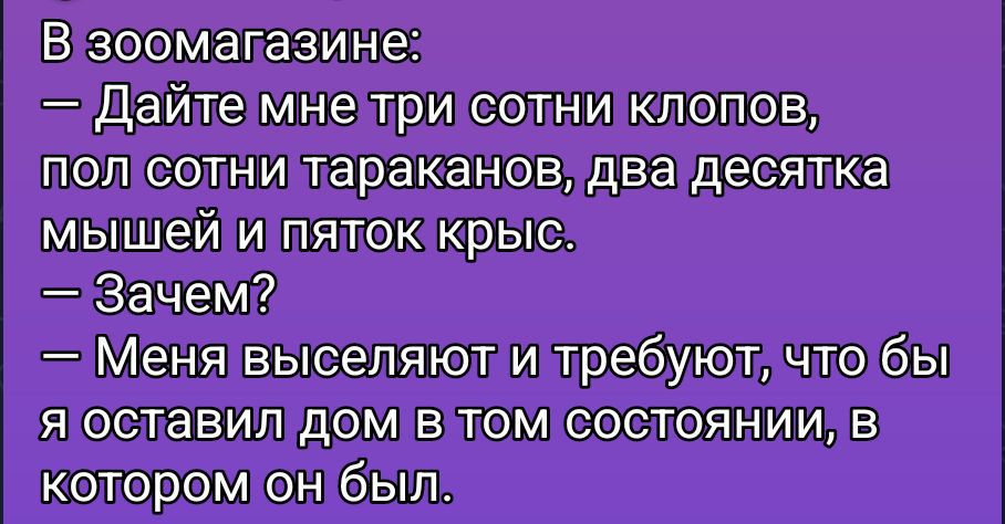 В зоомагазине:\n— Дайте мне три сотни клопов, полсотни тараканов, две десятка мышей и пяток крыс.\n— Зачем?\n— Меня выселяют и требуют, чтобы я оставил дом в том состоянии, в котором он был.