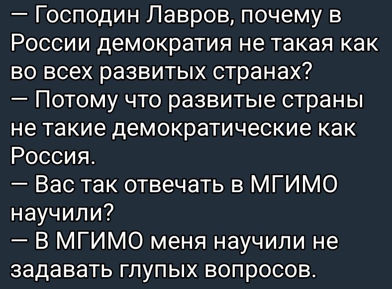 — Господин Лавров, почему в России демократия не такая как во всех развитых странах?
— Потому что развитые страны не такие демократические как Россия.
— Вас так отвечать в МГИМО научили?
— В МГИМО меня научили не задавать глупых вопросов.