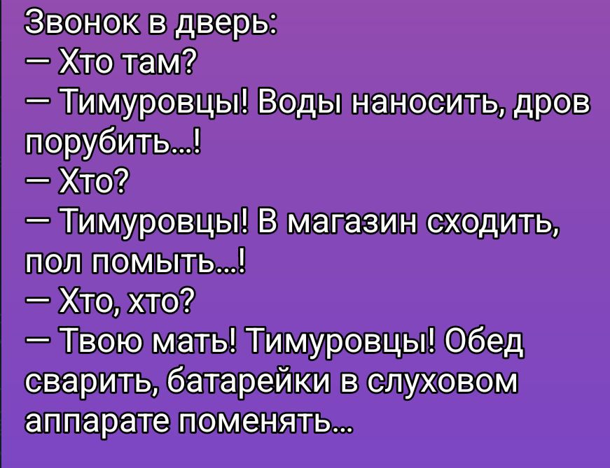 Звонок в дверь:\n— Хто там?\n— Тимуровцы! Воды наносить, дров порубить...!\n— Хто?\n— Тимуровцы! В магазин сходить, пол помыть...!\n— Хто, хто?\n— Твою мать! Тимуровцы! Обед сварить, батарейку в слуховом аппарате поменять...