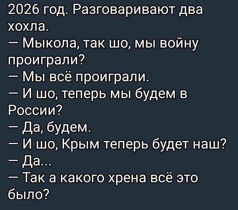 2026 год. Разговаривают два хохла.
— Мыкола, так шо, мы войну проиграли?
— Мы всё проиграли.
— И шо, теперь мы будем в России?
— Да, будем.
— И шо, Крым теперь будет наш?
— Да...
— Так а какого хрена всё это было?
