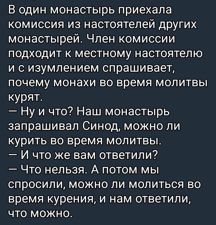 В один монастырь приехала комиссия из настоятелей других монастырей. Член комиссии подходит к местному настоятелю и с изумлением спрашивает, почему монахи во время молитвы курят. — Ну и что? Наш монастырь запрашивал Синод, можно ли курить во время молитвы. — И что же вам ответили? — Что нельзя. А потом мы спросили, можно ли молиться во время курения, и нам ответили, что можно.