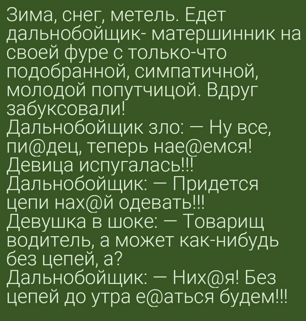 Зима, снег, метель. Едет дальнобойщик- матерщинник на своей фуре с только-что подобранной, симпатичной, молодой попутчицей. Вдруг забуксовали! Дальнобойщик зло: — Ну все, пи@дец, теперь nae@емса! Девушка испугалась!!! Дальнобойщик: — Придется цепи нах@й одевать!!! Девушка в шоке: — Товарищ водитель, а может как-нибудь без цепей, а? Дальнобойщик: — Них@я! Без цепей до утра е@аться будем!!!
