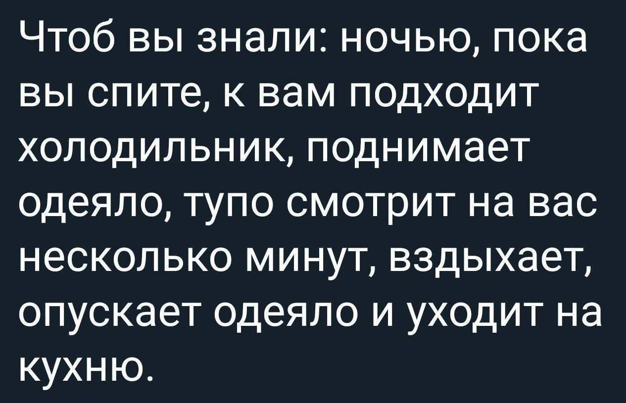 Чтоб вы знали: ночью, пока вы спите, к вам подходит холодильник, поднимает одеяло, тупо смотрит на вас несколько минут, вздыхает, опускает одеяло и уходит на кухню.