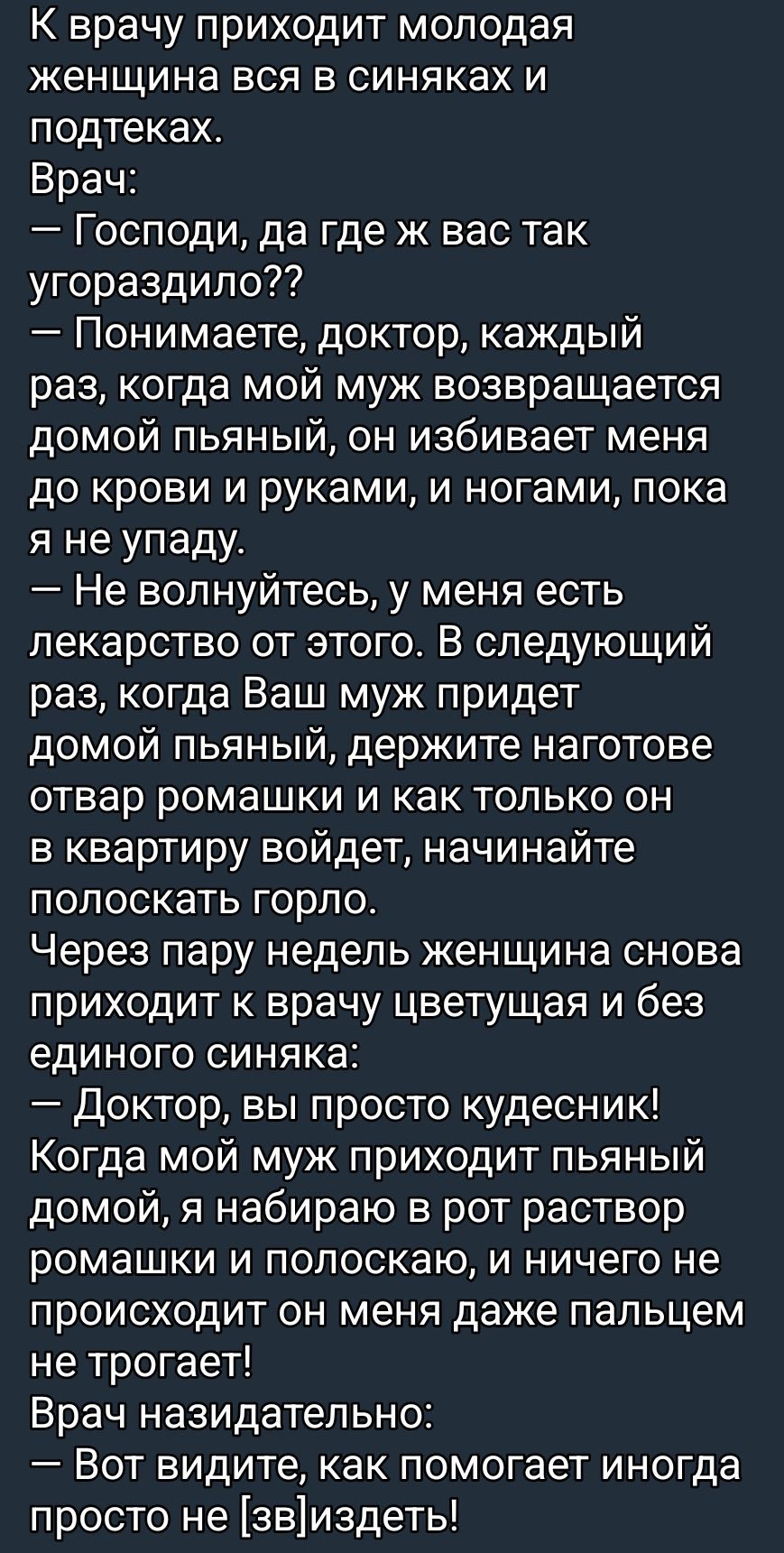 К врачу приходит молодая женщина вся в синяках. Врач: «Господи, да где ж вас так угораздило?» — «Понимаете, доктор, каждый раз, когда муж возвращается домой пьяный, он избивает меня до крови и ногами, и руками.» Врач: «Не волнуйтесь, есть лекарство: ромашковый отвар — полощите горло, как он войдёт.» Через пару недель — без синяков: «Доктор, вы чудесник!»