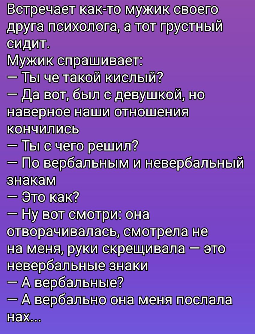 Встречает как-то мужик своего друга психолога, а тот грустный сидит. Мужик спрашивает: — Ты че такой кислый? — Да вот, был с девушкой, но наверное наши отношения кончились. — Ты с чего решил? — По вербальным и невербальным знакам. — Это как? — Ну вот смотри: она отговорилась, смотрела не на меня, руки скрещивала — это невербальные знаки. — А вербальные? — А вербально она меня послала нах...