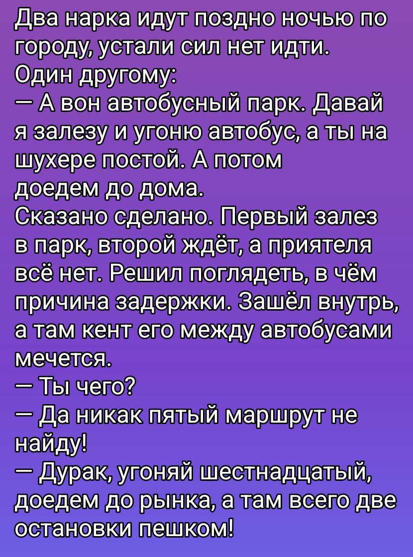 Два нарка идут поздно ночью по городу, устали сил нет идти. Один другу: — А вон автобусный парк. Давай я залезу и угоню автобус, а ты на шухере постой. А потом доедем до дома. Сказано сделано. Первый залез в парк, второй ждёт, а приятеля всё нет. Решил поглядеть, в чём причина задержки. Заšel внутрь, а там кен его между автобусами мечется. — Ты чего? — Да никак пятйй маршрут не найду! — Дурак, угоняй шестнадцатый, доедем до рынка, а там всего две остановки пешком!