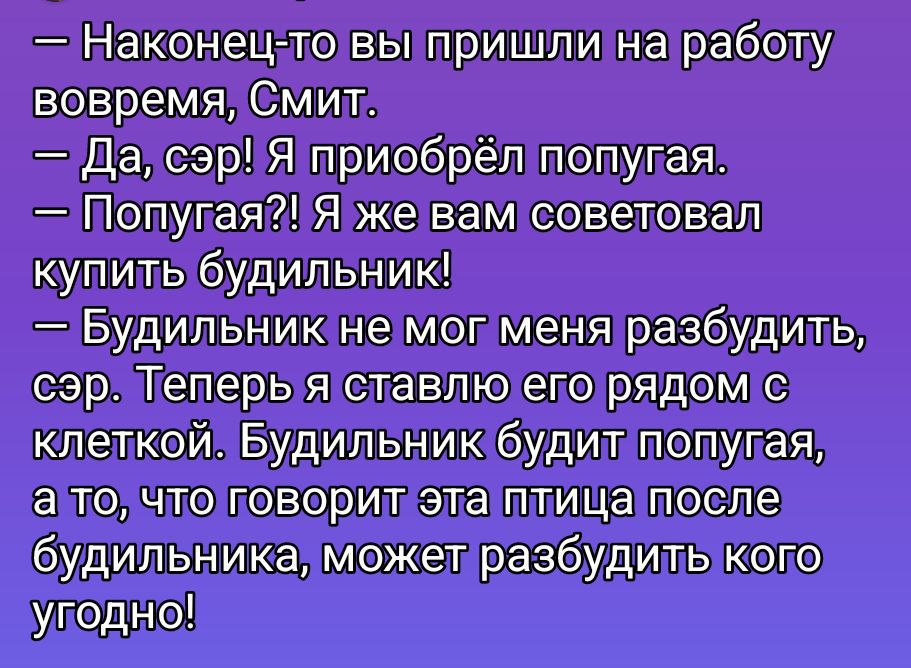 - Наконец-то вы пришли на работу вовремя, Смит. - Да, сэр! Я приобрёл попугая. - Попугай?! Я же вам советовал купить будильник! - Будильник не мог меня разбудить, сэр. Теперь я ставлю его рядом с клеткой. Будильник будет будить попугая, а то, что говорит эта птица после будильника, может разбудить кого угодно!