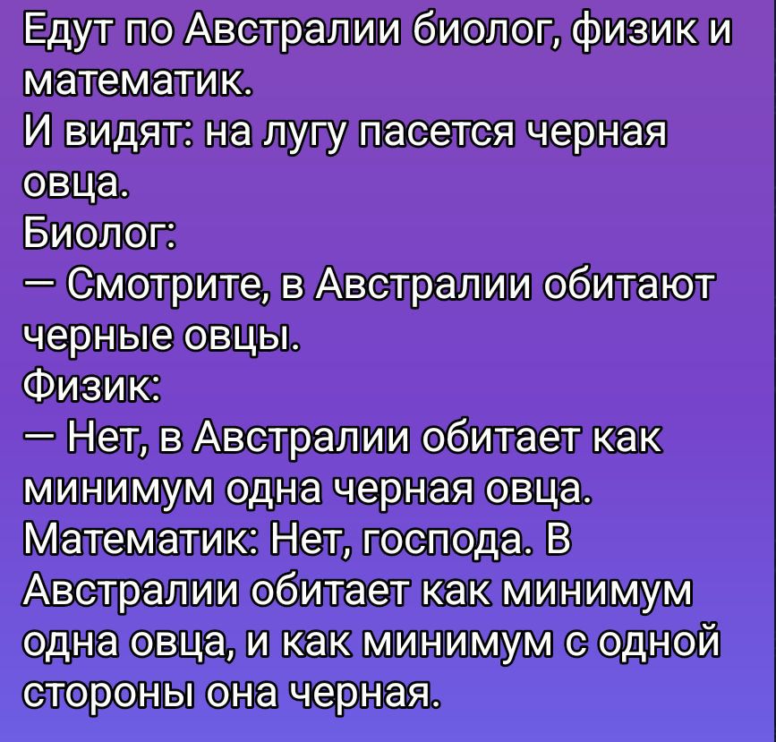 Едут по Австралии биолог, физик и математик. И видят: на лугу пасется черная овца. Биолог: — Смотрите, в Австралии обитают черные овцы. Физик: — Нет, в Австралии обитает как минимум одна черная овца. Математик: Нет, господа. В Австралии обитает как минимум одна овца, и как минимум с одной стороны она черная.