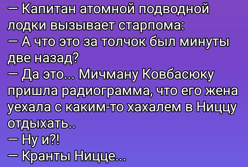 — Капитан атомной подводной лодки вызывает старпома: — А что это за толчок был минуты две назад? — Да это... Мичману Ковбасюку пришла радиограмма, что его жена уехала с каким-то хахалем в Ниццу отдыхать.. — Ну и?! — Кранты Ницце...