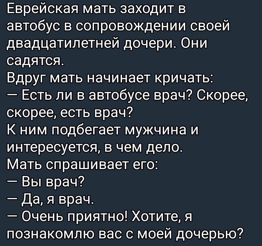 Еврейская мать заходит в автобус в сопровождении своей двадцатилетней дочери. Они садятся. Вдруг мать начинает кричать:
— Есть ли в автобусе врач? Скорее, скорее, есть врач?
К ним подбегает мужчина и интересуется, в чем дело.
Мать спрашивает его:
— Вы врач?
— Да, я врач.
— Очень приятно! Хотите, я познакомлю вас с моей дочерью?