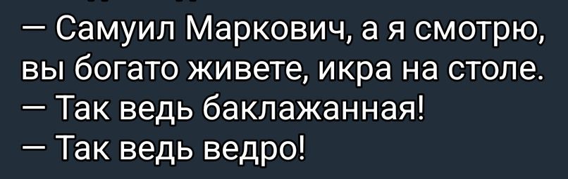— Самуил Маркович, а я смотрю, вы богато живете, икра на столе.\n— Так ведь баклажанная!\n— Так ведь ведро!