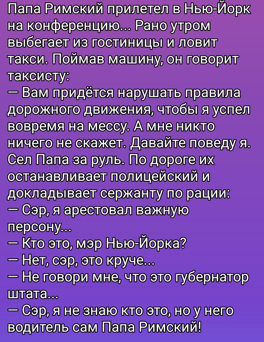 Папа Римский прилетел в Нью-Йорк на конференцию... Рано утром вылетает из гостиницы и ловит такси. Поймав машину, он говорит таксисту: — Вам придётся нарушать правила дорожного движения, чтобы я успел вовремя на мессу. А мне никто ничего не скажет. Давайте поведу я. Сел Папа за руль. По дороге их останавливает полицейский и докладывает сержанту по рации: — Сэр, я арестовал важную_perсону... — Кто это, мэр Нью-Йорка? — Нет, сэр, это круче... — Не говори мне, что это губернатор штата... — Сэр, я не знаю кто это, но у него водитель сам Папа Римский!