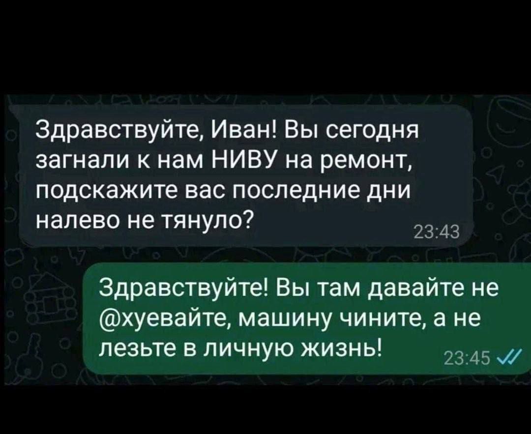Здравствуйте, Иван! Вы сегодня загнали к нам НИВУ на ремонт, подскажите вас последние дни налево не тянуло?
Здравствуйте! Вы там давайте не @хуевайте, машину чините, а не лезьте в личную жизнь!
