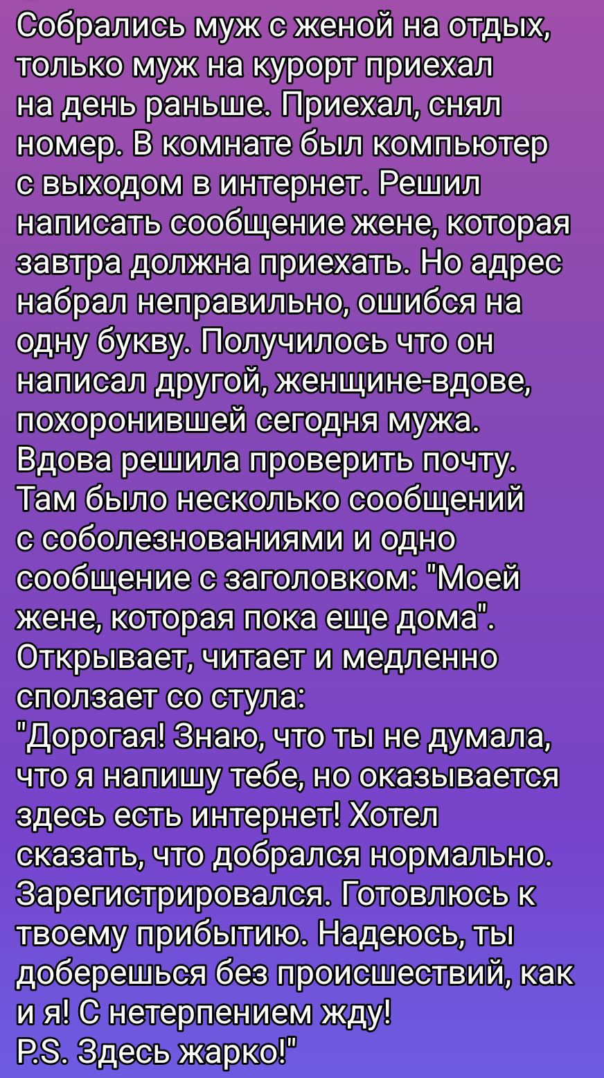 Собрались муж с женой на отдых, только муж на курорт приехал на день раньше. В комнате был компьютер с выходом в интернет. Решил написать сообщение жене, которая завтра должна приехать. Но адрес набрал неправильно, ошибся на одну букву. Получилось что он написал другую, вдове, похоронившей сегодня мужа. Вдова решила проверить почту. Там было сообщение с заголовком: 'Моей жене, которая пока еще дома'. Открывает, читает и медленно сползает со стула: 'Дорогая! Знаю, что ты не думала, что я напишу тебе, но оказывается здесь есть интернет! Хотел сказать, что добрался нормально.'