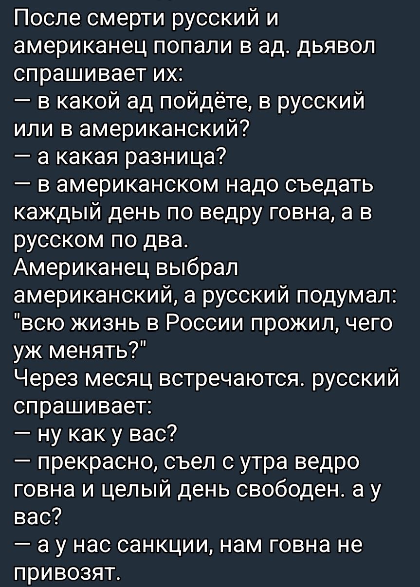 После смерти русский и американец попали в ад. Дьявол спрашивает их: — в какой ад пойдёте, в русский или в американский? — а какая разница? — в американском надо съедать каждый день по ведру говна, а в русском по два. Американец выбрал американский, а русский подумал: 