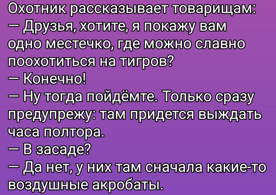 Охотник рассказывает товарищам: — Друзья, хотите, я покажу вам одно местечко, где можно славно похохотиться на тигров? — Конечно! — Ну тогда пойдёмте. Только сразу предупрежу: там придётся выждать часа полтора. — В засада? — Да нет, у них там сначала какие-то воздушные акробаты.