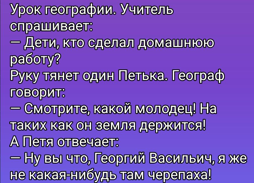 Урок географии. Учитель спрашивает:
— Дети, кто сделал домашнюю работу?
Руку тянет один Петьька. Географ говорит:
— Смотрите, какой молодец! На таких как он земля держится!
А Петя отвечает:
— Ну вы что, Георгий Васильевич, я же не какая-нибудь там черепаха!