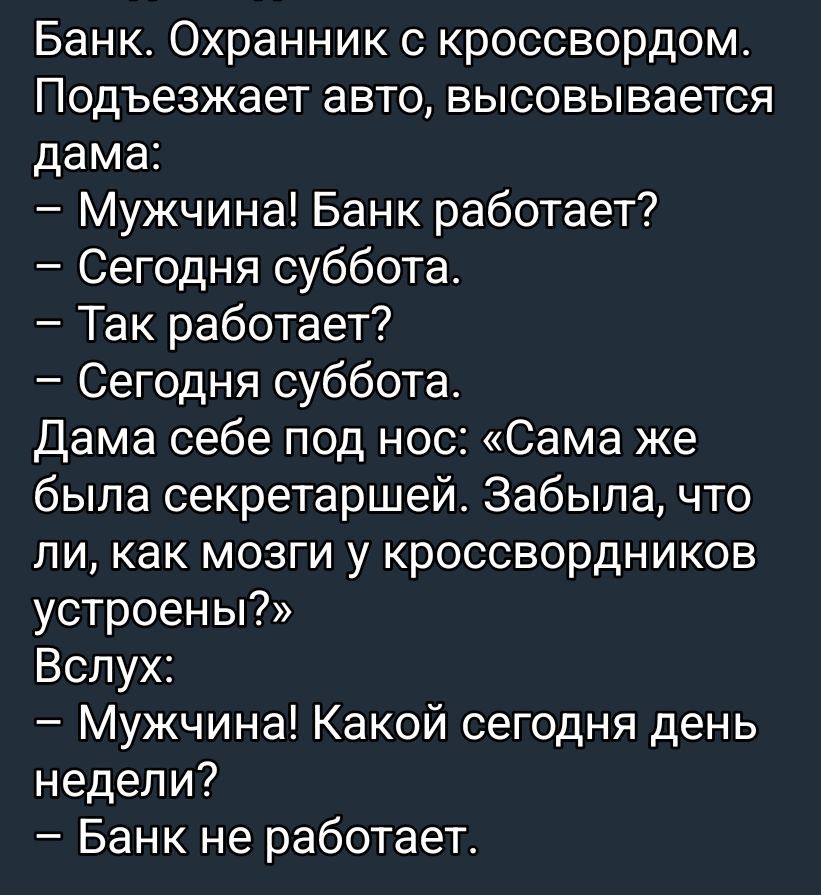 Банк. Охранник с кроссвордом. Подъезжает авто, высовывается дата:\n– Мужчина! Банк работает?\n– Сегодня суббота.\n– Так работает?\n– Сегодня суббота.\nДама себе под нос: «Сама же была секретаршей. Забыла, что ли, как мозги у кроссвордников устроены?»\nВслух: – Мужчина! Какой сегодня день недели?\n– Банк не работает.