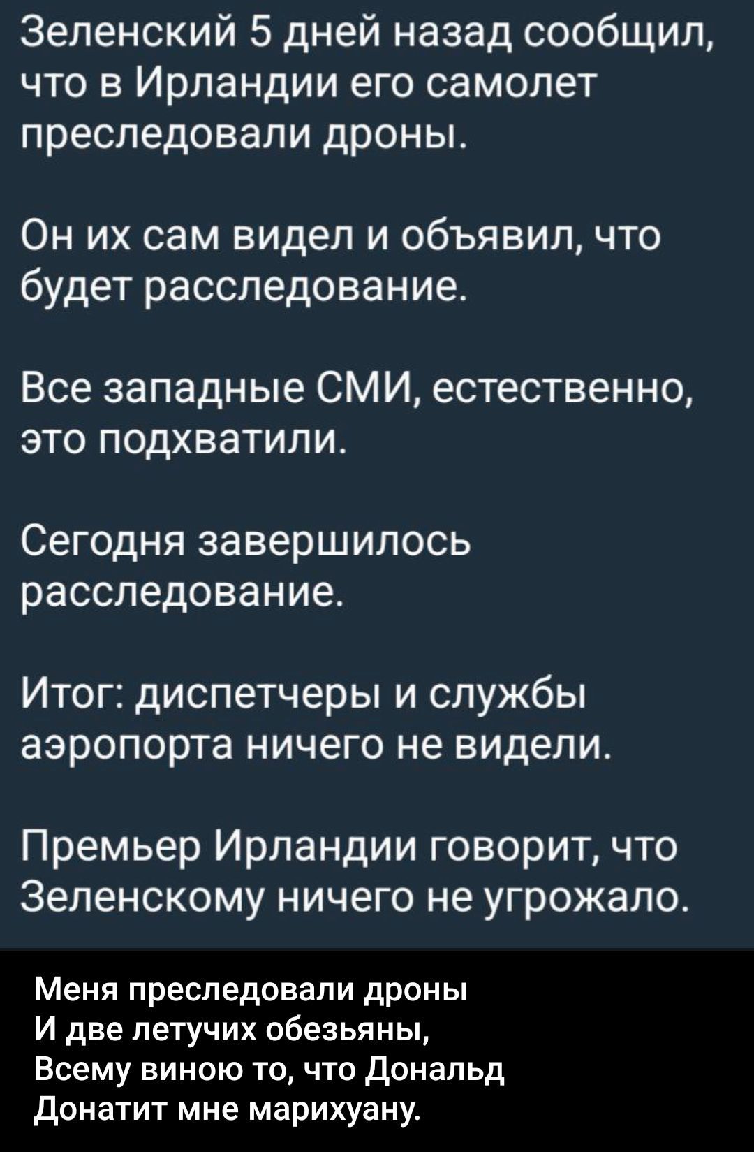 Зеленский 5 дней назад сообщил, что в Ирландии его самолёт преследовали дроны. Он их сам видел и объявил, что будет расследование. Все западные СМИ, естественно, это подхватили. Сегодня завершилось расследование. Итог: диспетчеры и службы аэропорта ничего не видели. Меня преследовали дроны и две летучих обезьяны, всему вино то, что Дональд Донатит мне марихуану.