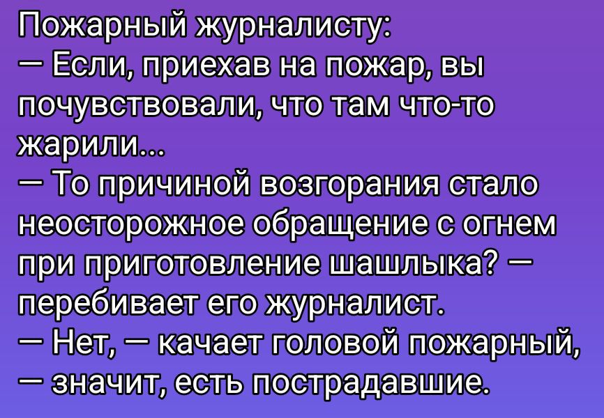 Пожарный журналисту:
— Если, приехав на пожар, вы почувствовали, что там что-то жарили...
— То причиной возгорания стало неосторожное обращение с огнем при приготовление шашлыка? — перебивает его журналист.
— Нет, — качает головой пожарный, — значит, есть пострадавшие.