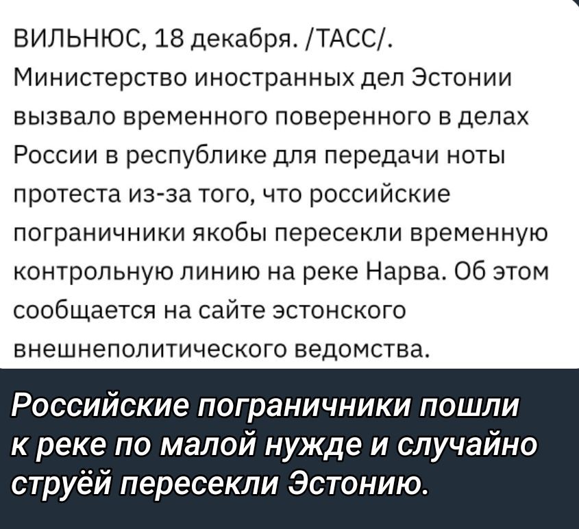 Вильнюс, 18 декабря. Министерство иностранных дел Эстонии вызвало временного поверенного в делах России для передачи ноты протеста из-за того, что российские пограничники якобы пересекли временную контрольную линию на реке Нарва. Об этом сообщает эстонское внешнеполитическое ведомство. Российские пограничники пошли к реке по малой нужде и случайно пересекли Эстонию.