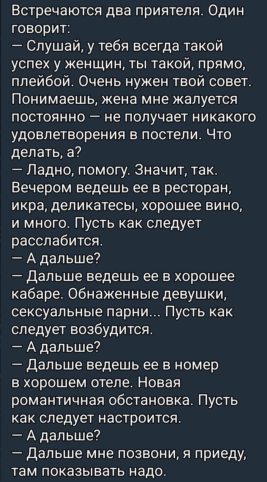 Встречаются два приятеля. Один говорит: — Слушай, у тебя всегда такой успех у женщин, ты такой, прямо, плейбой. Очень нужен твой совет. Понимаешь, жена мне жалуется постоянно — не получает никакого удовольствия в постели. Что делать, а? — Ладно, помогу. Значит, так. Вечером ведешь ее в ресторан, икра, деликатесы, хорошее вино, и много. Пусть как следует расслабится. — А дальше? — Далее ведешь ее в хорошее кабаре. Обнаженные девушки, сексуальные парни... Пусть как следует возбудится. — А дальше? — Далее ведешь ее в номер в хорошем отеле. Новая романтическая обстановка. Пусть как следует настроится. — А дальше? — Далее мне позвони, я приеду, там показывать надо.