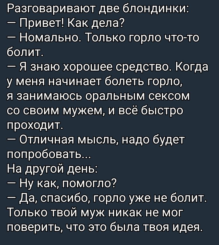 Разговаривают две блондинки:
— Привет! Как дела?
— Номальнo. Только горло что-то болит.
— Я знаю хорошее средство. Когда у меня начинается болеть горло, я занимаюсь оральным сексом со своим мужем, и всё быстро проходит.
— Отличная мысль, надо будет попробовать...
На другой день:
— Ну как, помогло?
— Да, спасибо, горло уже не болит. Только твой муж никак не мог поверить, что это была твоя идея.