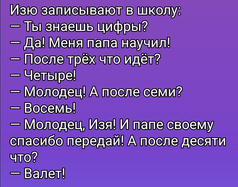 Изя записывают в школу:\n- Ты знаешь цифры?\n- Да! Меня папа научил!\n- После трёх что идёт?\n- Четыре!\n- Молодец! А после семи?\n- Восемь!\n- Молодец, Изя! И папе своему спасибо передай! А после десяти что?\n- Валет!
