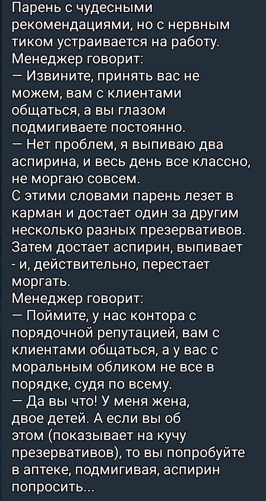Парень с чудесными рекомендациями, но с нервным тиком устраивается на работу. Менеджер говорит: — Извините, принять вас не можем, вам с клиентами общаться, а вы глазом подмигиваете постоянно. — Нет проблем, я выпиваю два аспирина, и весь день все классно, не моргаю совсем. С этими словами парень лезет в карман и достает один за другим презервативы. Затем достает аспирин, выпивает, и перестает моргать...