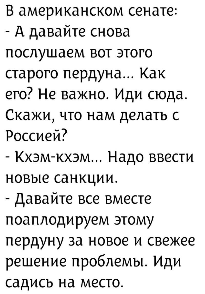 В американском сенате: - А давайте снова послушаем вот этого старого пердунa... Как его? Не важно. Иди сюда. Скажи, что нам делать с Россией? - Кхэм-кхэм... Надо ввести новые санкции. - Давайте все вместе поаплодируем этому пердуну за новое и свежее решение проблемы. Иди садись на место.