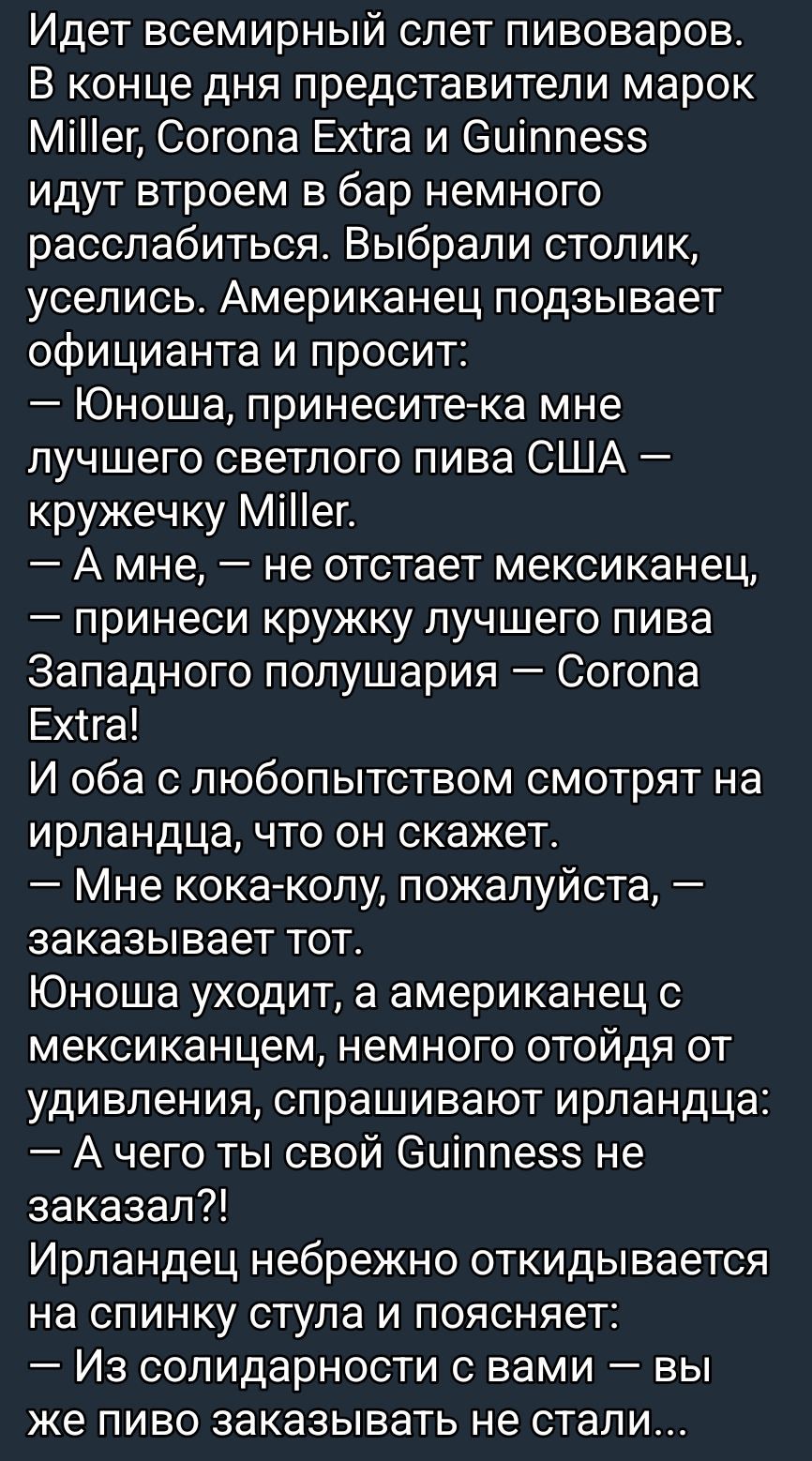 Идет всемирный слет пивоваров. В конце дня представители Miller, Corona Extra и Guinness идут в бар немного расслабиться. Американец просит: — Юноша, принеси-ка мне лучшего светлого пива США — кружку Miller. — А мне, — не отстаёт мексиканец, — принеси кружку лучшего пива Западного полушария — Corona Extra! И оба с любопытством смотрят на ирландца, что он скажет. — А чего ты свой Guinness не заказал?! Ирландец нехотя откладывается на спинку стула и поясняет: — Из солидарности с вами — вы же пиво заказывать не стали...