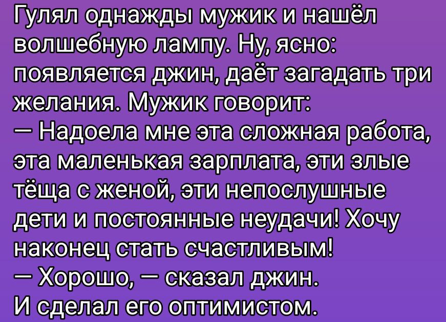 Гулял однажды мужик и нашёл волшебную лампу. Ну, ясно: появляется джин, даёт загадать три желания. Мужик говорит: — Надоела мне эта сложная работа, эта маленькая зарплата, эти злые тёща с женой, эти непослушные дети и постоянные неудачи! Хочу наконец стать счастливым! — Хорошо, — сказал джин. И сделал его оптимистом.