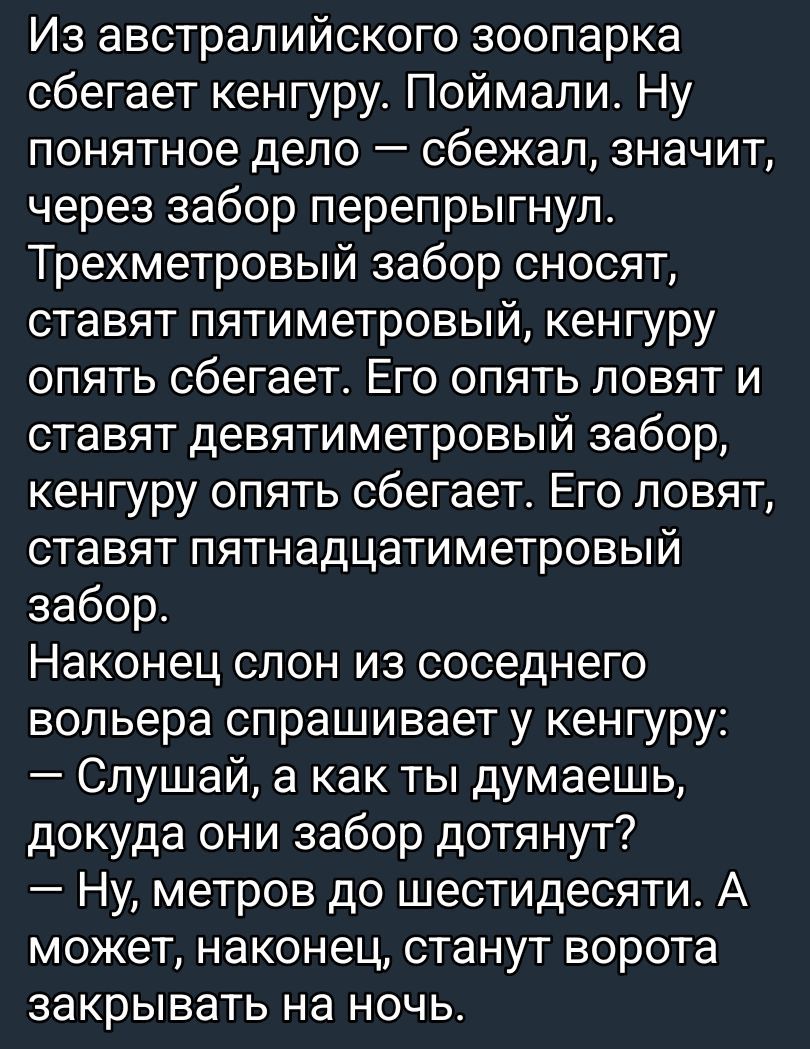 Из австралийского зоопарка сбегает кенгуру. Поймали. Ну понятное дело — сбежал, значит, через забор перепрыгнул. Трехметровый забор сносят, ставят пятиметровый, кенгуру опять сбегает. Его опять ловят и ставят девятиметровый забор, кенгуру опять сбегает. Наконец слон из соседнего зоопарка спрашивает у кенгуру: — Слушай, а как ты думаешь, докуда они забор дотянут?