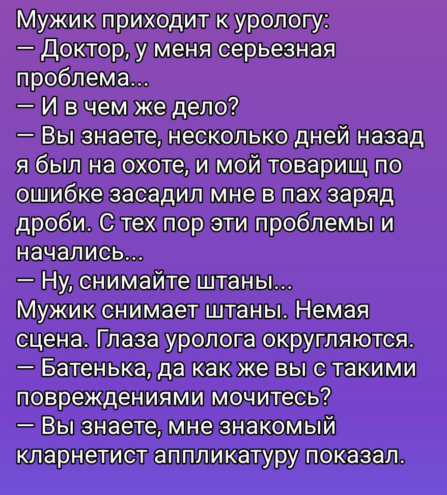 Мужик приходит к урологу: — Доктор, у меня серьезная проблема... — И в чем же дело? — Вы знаете, несколько дней назад я был на охоте, и мой товарищ по ошибке засадил мне в пах заряд дроби. С тех пор эти проблемы и начались... — Ну, снимайте штаны... Мужик снимает штаны. Глаза уролога округляются. — Батенька, да как же вы с такими повреждениями мочитесь? — Вы знаете, мне знакомый кларнетист аппликатуру показал.